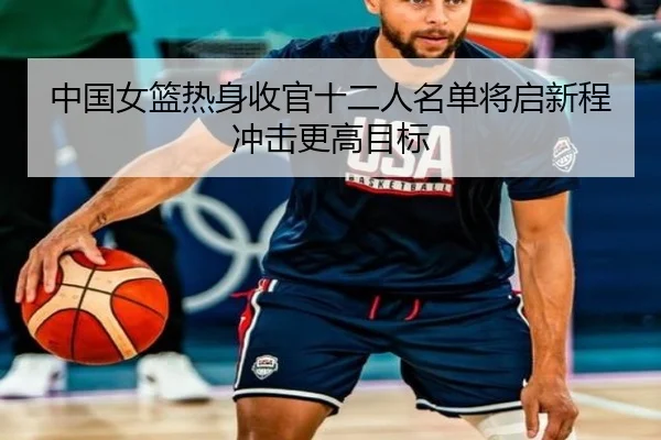 中国女篮热身收官十二人名单将启新程冲击更高目标